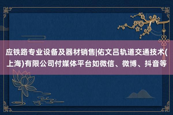 应铁路专业设备及器材销售|佑文吕轨道交通技术(上海)有限公司付媒体平台如微信、微博、抖音等