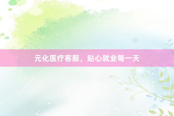 元化医疗客服,贴心就业每一天